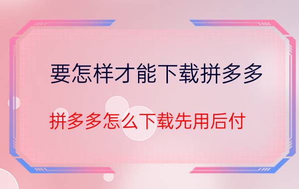 要怎样才能下载拼多多 拼多多怎么下载先用后付？